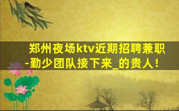 郑州夜场ktv近期招聘兼职-勤少团队接下来_的贵人！